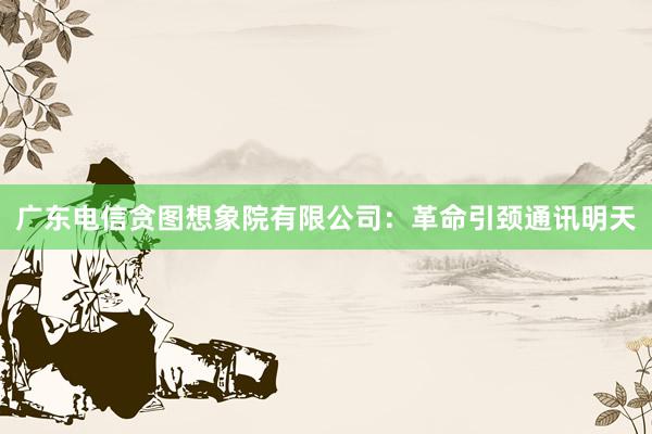 广东电信贪图想象院有限公司：革命引颈通讯明天